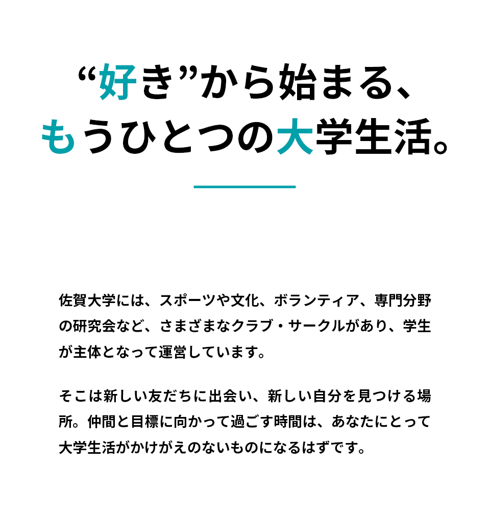 “好き”から始まる、もうひとつの大学生活。SADAI CIRCLE&CLUB。佐賀大学には、スポーツや文化、ボランティア、専門分野の研究会など、さまざまなクラブ・サークルがあり、学生が主体となって運営しています。そこは新しい友だちに出会い、新しい自分を見つける場所。仲間と目標に向かって過ごす時間は、あなたにとって大学生活がかけがえのないものになるはずです。